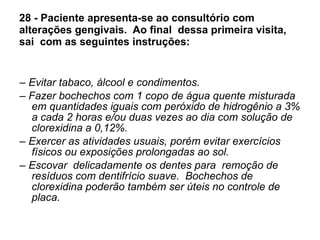 28 - Paciente apresenta-se ao consultório com alterações gengivais.  Ao final  dessa primeira visita,  sai  com as seguintes instruções: –  Evitar tabaco, álcool e condimentos. –  Fazer bochechos com 1 copo de água quente misturada em quantidades iguais com peróxido de hidrogênio a 3% a cada 2 horas e/ou duas vezes ao dia com solução de clorexidina a 0,12%. –  Exercer as atividades usuais, porém evitar exercícios físicos ou exposições prolongadas ao sol. –  Escovar  delicadamente os dentes para  remoção de resíduos com dentifrício suave.  Bochechos de clorexidina poderão também ser úteis no controle de placa.  