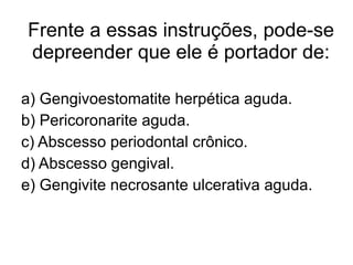 Frente a essas instruções, pode-se depreender que ele é portador de: a) Gengivoestomatite herpética aguda. b) Pericoronarite aguda. c) Abscesso periodontal crônico. d) Abscesso gengival. e) Gengivite necrosante ulcerativa aguda. 