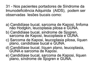 31 - Nos pacientes portadores de Síndrome da  Imunodeficiência Adquirida  (AIDS),  podem ser  observadas  lesões bucais como: a) Candidíase bucal, sarcoma de Kaposi, linfoma não Hodgkin, leucoplasia pilosa e GUNA. b) Candidíase bucal, síndrome de Sjogren, sarcoma de Kaposi, leucoplasia e GUNA. c) Sarcoma de Kaposi, leucoplasia pilosa, líquen plano, candidíase bucal e GUNA. d) Candidíase bucal, líquen plano, leucoplasia, GUNA e sarcoma de Kaposi. e) Candidíase bucal, sarcoma de Kaposi, líquen plano, síndrome de Sjogren e GUNA. 