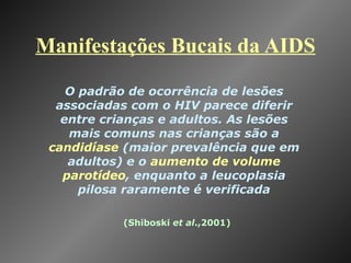 Manifestações Bucais da AIDS (Shiboski  et al .,2001) O padrão de ocorrência de lesões associadas com o HIV parece diferir entre crianças e adultos. As lesões mais comuns nas crianças são a  candidíase  (maior prevalência que em adultos) e o  aumento de volume parotídeo , enquanto a leucoplasia pilosa raramente é verificada 