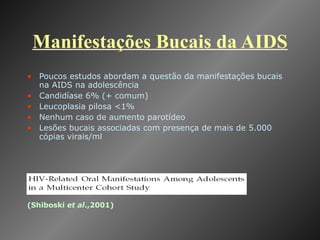 Manifestações Bucais da AIDS Poucos estudos abordam a questão da manifestações bucais na AIDS na adolescência Candidíase 6% (+ comum) Leucoplasia pilosa <1% Nenhum caso de aumento parotídeo Lesões bucais associadas com presença de mais de 5.000 cópias virais/ml (Shiboski  et al .,2001) 