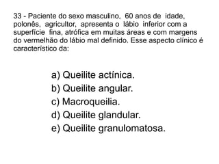 33 - Paciente do sexo masculino,  60 anos de  idade,  polonês,  agricultor,  apresenta o  lábio  inferior com a superfície  fina, atrófica em muitas áreas e com margens do vermelhão do lábio mal definido. Esse aspecto clínico é característico da: a) Queilite actínica. b) Queilite angular. c) Macroqueilia. d) Queilite glandular. e) Queilite granulomatosa. 