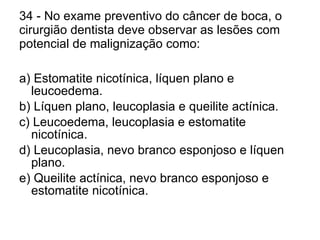 34 - No exame preventivo do câncer de boca, o cirurgião dentista deve observar as lesões com potencial de malignização como: a) Estomatite nicotínica, líquen plano e leucoedema. b) Líquen plano, leucoplasia e queilite actínica. c) Leucoedema, leucoplasia e estomatite nicotínica. d) Leucoplasia, nevo branco esponjoso e líquen plano. e) Queilite actínica, nevo branco esponjoso e estomatite nicotínica. 