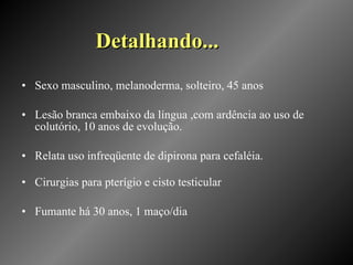 Detalhando... Sexo masculino, melanoderma, solteiro, 45 anos Lesão branca embaixo da língua ,com ardência ao uso de colutório, 10 anos de evolução. Relata uso infreqüente de dipirona para cefaléia. Cirurgias para pterígio e cisto testicular Fumante há 30 anos, 1 maço/dia 