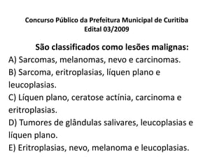 Concurso Público da Prefeitura Municipal de Curitiba Edital 03/2009 São classificados como lesões malignas: A) Sarcomas, melanomas, nevo e carcinomas. B) Sarcoma, eritroplasias, líquen plano e leucoplasias. C) Líquen plano, ceratose actínia, carcinoma e eritroplasias. D) Tumores de glândulas salivares, leucoplasias e líquen plano. E) Eritroplasias, nevo, melanoma e leucoplasias. 