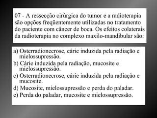 07 - A ressecção cirúrgica do tumor e a radioterapia são opções freqüentemente utilizadas no tratamento do paciente com câncer de boca. Os efeitos colaterais da radioterapia no complexo maxilo-mandibular são: a) Osterradionecrose, cárie induzida pela radiação e mielossupressão. b) Cárie induzida pela radiação, mucosite e mielossupressão. c) Osterradionecrose, cárie induzida pela radiação e mucosite. d) Mucosite, mielossupressão e perda do paladar. e) Perda do paladar, mucosite e mielossupressão. 