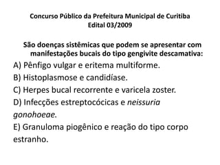 Concurso Público da Prefeitura Municipal de Curitiba Edital 03/2009 São doenças sistêmicas que podem se apresentar com manifestações bucais do tipo gengivite descamativa: A) Pênfigo vulgar e eritema multiforme. B) Histoplasmose e candidíase. C) Herpes bucal recorrente e varicela zoster. D) Infecções estreptocócicas e  neissuria gonohoeae. E) Granuloma piogênico e reação do tipo corpo estranho. 