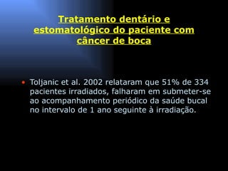 Tratamento dentário e estomatológico do paciente com câncer de boca Toljanic et al. 2002 relataram que 51% de 334 pacientes irradiados, falharam em submeter-se ao acompanhamento periódico da saúde bucal no intervalo de 1 ano seguinte à irradiação. 