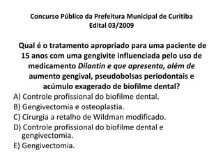Concurso Público da Prefeitura Municipal de Curitiba Edital 03/2009 Qual é o tratamento apropriado para uma paciente de 15 anos com uma gengivite influenciada pelo uso de medicamento  Dilantin e que apresenta, além de aumento gengival, pseudobolsas periodontais e acúmulo exagerado de biofilme dental? A) Controle profissional do biofilme dental. B) Gengivectomia e osteoplastia. C) Cirurgia a retalho de Wildman modificado. D) Controle profissional do biofilme dental e gengivectomia. E) Gengivectomia. 