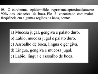 08 - O  carcinoma  epidermóide  representa aproximadamente  90%  dos  cânceres  de  boca. Ele  é  encontrado  com maior freqüência em algumas regiões da boca, como: a) Mucosa jugal, gengiva e palato duro. b) Lábio, mucosa jugal e palato duro. c) Assoalho de boca, língua e gengiva. d) Língua, gengiva e mucosa jugal. e) Lábio, língua e assoalho de boca. 