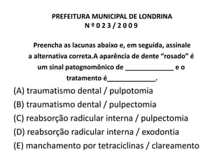 PREFEITURA MUNICIPAL DE LONDRINA N º 0 2 3 / 2 0 0 9  Preencha as lacunas abaixo e, em seguida, assinale a alternativa correta.A aparência de dente “rosado” é  um sinal patognomônico de _____________ e o  tratamento é_____________. (A) traumatismo dental / pulpotomia (B) traumatismo dental / pulpectomia (C) reabsorção radicular interna / pulpectomia (D) reabsorção radicular interna / exodontia (E) manchamento por tetraciclinas / clareamento 