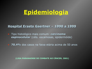 Epidemiologia Hospital Erasto Gaertner – 1990 a 1999 Tipo histológico mais comum:  carcinoma espinocelular  (céls. escamosas, epidermóide) 70,4%  dos casos na faixa etária acima de 50 anos (LIGA PARANAENSE DE COMBATE AO CÂNCER, 2001) 