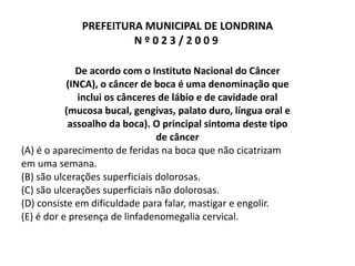 PREFEITURA MUNICIPAL DE LONDRINA N º 0 2 3 / 2 0 0 9  De acordo com o Instituto Nacional do Câncer (INCA), o câncer de boca é uma denominação que inclui os cânceres de lábio e de cavidade oral (mucosa bucal, gengivas, palato duro, língua oral e assoalho da boca). O principal sintoma deste tipo de câncer (A) é o aparecimento de feridas na boca que não cicatrizam em uma semana. (B) são ulcerações superficiais dolorosas. (C) são ulcerações superficiais não dolorosas. (D) consiste em dificuldade para falar, mastigar e engolir. (E) é dor e presença de linfadenomegalia cervical. 