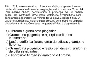 25 -  L.C.S., sexo masculino, 18 anos de idade, se apresentou com queixa de aumento de volume na gengiva entre os dentes 23  e  24.  Pelo  exame  clínico,  constatamos  a  presença  de  um  nódulo  séssil,  de  contornos  irregulares,  coloração  avermelhada, com sangramento abundante ao mínimo toque e evolução de 1 ano. O paciente apresentava higiene bucal precária com presença de placa bacteriana e tártaro. Com base no quadro clínico, o diagnóstico é: a) Fibroma e granuloma piogênico. b) Granuloma piogênico e hiperplasia fibrosa inflamatória. c) Lesão periférica (granuloma) de células gigantes e fibroma. d) Granuloma piogênico e lesão periférica (granuloma) de células gigantes. e) Hiperplasia fibrosa inflamatória e fibroma. 