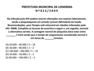 PREFEITURA MUNICIPAL DE LONDRINA N º 0 2 3 / 2 0 0 9  Na infecção pelo HIV podem ocorrer alterações nos exames laboratoriais,  sendo a plaquetopenia um achado comum (Ministério da Saúde.  Recomendações  para Terapia anti-retroviral em Adultos Infectados pelo  HIV. 2008). Complete as lacunas da assertiva a seguir e, em seguida, assinale  a alternativa correta. A contagem normal de plaquetas deve estar entre _______ / mm3 sendo que o tempo de sangramento considerado normal é  em torno de _______minutos. (A) 50.000 – 80.000 / 5 – 10 (B) 30.000 – 80.000 / 2 – 3 (C) 100.000 – 400.000 / 5 – 10 (D) 30.000 – 50.000 / 2 – 3 (E) 80.000 – 100.000 / 2 – 3 