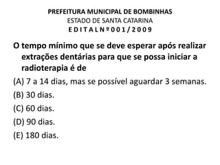 PREFEITURA MUNICIPAL DE BOMBINHAS ESTADO DE SANTA CATARINA E D I T A L N º 0 0 1 / 2 0 0 9 O tempo mínimo que se deve esperar após realizar extrações dentárias para que se possa iniciar a radioterapia é de (A) 7 a 14 dias, mas se possível aguardar 3 semanas. (B) 30 dias. (C) 60 dias. (D) 90 dias. (E) 180 dias. 