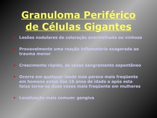 Granuloma Periférico de Células Gigantes Lesões nodulares de coloração avermelhada ou vinhosa Provavelmente uma reação inflamatória exagerada ao trauma menor Crescimento rápido, às vezes sangramento espontâneo Ocorre em qualquer idade mas parece mais freqüente em homens antes dos 16 anos de idade a após esta faixa torna-se duas vezes mais freqüente em mulheres Localização mais comum: gengiva 