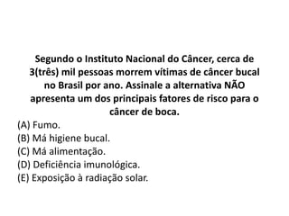 Segundo o Instituto Nacional do Câncer, cerca de 3(três) mil pessoas morrem vítimas de câncer bucal no Brasil por ano. Assinale a alternativa NÃO apresenta um dos principais fatores de risco para o câncer de boca. (A) Fumo. (B) Má higiene bucal. (C) Má alimentação. (D) Deficiência imunológica. (E) Exposição à radiação solar. 