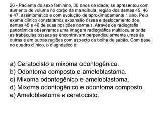 26 - Paciente do sexo feminino, 30 anos de idade, se apresentou com aumento de volume no corpo da mandíbula, região dos dentes 45, 46 e 47, assintomático e com evolução de aproximadamente 1 ano. Pelo exame clínico constatamos expansão óssea e deslocamento dos dentes 45 e 46 de suas posições normais. Através de radiografia panorâmica observamos uma imagem radiográfica multilocular onde as trabéculas ósseas se encontravam perpendicularmente umas às outras e em outras regiões com aspecto de bolha de sabão. Com base no quadro clínico, o diagnóstico é: a) Ceratocisto e mixoma odontogênico. b) Odontoma composto e ameloblastoma. c) Mixoma odontogênico e ameloblastoma. d) Mixoma odontogênico e odontoma composto. e) Ameloblastoma e ceratocisto. 
