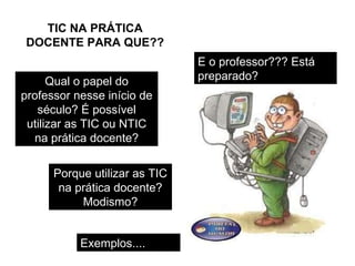 Qual o papel do professor nesse início de século? É possível utilizar as TIC ou NTIC na prática docente? Porque utilizar as TIC na prática docente? Modismo? E o professor??? Está preparado? Exemplos.... TIC NA PRÁTICA DOCENTE PARA QUE?? 