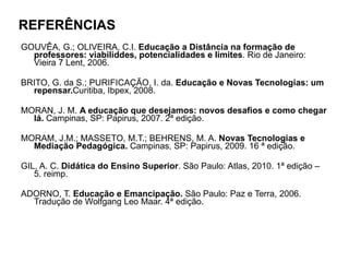 REFERÊNCIAS GOUVÊA, G.; OLIVEIRA, C.I.  Educação a Distância na formação de professores: viabiliddes, potencialidades e limites . Rio de Janeiro: Vieira 7 Lent, 2006. BRITO, G. da S.; PURIFICAÇÃO, I. da.  Educação e Novas Tecnologias: um repensar. Curitiba, Ibpex, 2008. MORAN, J. M.  A educação que desejamos: novos desafios e como chegar lá.  Campinas, SP: Papirus, 2007. 2ª edição. MORAM, J.M.; MASSETO, M.T.; BEHRENS, M. A.  Novas Tecnologias e Mediação Pedagógica.  Campinas, SP: Papirus, 2009. 16 ª edição. GIL, A. C.  Didática do Ensino Superior . São Paulo: Atlas, 2010. 1ª edição – 5. reimp. ADORNO, T.  Educação e Emancipação.  São Paulo: Paz e Terra, 2006. Tradução de Wolfgang Leo Maar. 4ª edição. 