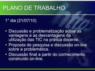 PLANO DE TRABALHO 1° dia (21/07/10) Discussão e problematização sobre as vantagens e as desvantagens da utilização das TIC na prática docente. Proposta de pesquisa e discussão on-line sobre a problemática. Discussão final a partir do conhecimento construído on-line. 