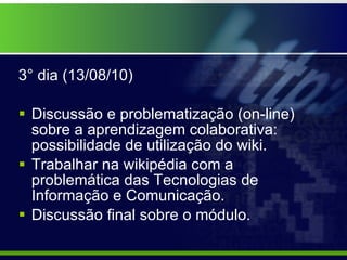 3° dia (13/08/10) Discussão e problematização (on-line) sobre a aprendizagem colaborativa: possibilidade de utilização do wiki. Trabalhar na wikipédia com a problemática das Tecnologias de Informação e Comunicação. Discussão final sobre o módulo. 