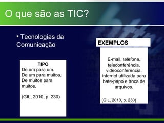 O que são as TIC? TIPO De um para um. De um para muitos. De muitos para muitos. (GIL, 2010, p. 230) E-mail, telefone, teleconferência, videoconferencia, internet utilizada para bate-papo e troca de arquivos. (GIL, 2010, p. 230) EXEMPLOS Tecnologias da Comunicação 
