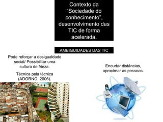 Contexto da “Sociedade do conhecimento”, desenvolvimento das TIC de forma acelerada. AMBIGUIDADES DAS TIC Pode reforçar a desigualdade social/ Possibilitar uma cultura de frieza. Técnica pela técnica (ADORNO, 2006). Encurtar distâncias, aproximar as pessoas. 