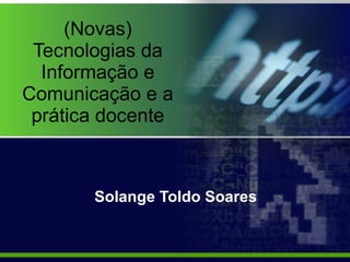 (Novas) Tecnologias da Informação e Comunicação e a prática docente Solange Toldo Soares 