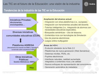 Tendencias de la industria de las TIC en la Educación Las TIC en el futuro de la Educación: una visión de la industria Áreas de I+D+i: Evolución alrededor de la Web 2.0 Plataformas de nueva generación (Web Semántica) Sistemas móviles, PDAs, etc. Pupitres electrónicos Interfaces naturales, realidad aumentada   integrados a contenidos ricos y de calidad Nuevos enfoques de representación del conocimiento Generación automática de metadatos Ampliación del alcance actual: - Integración con otras plataformas (i.e., europeas) Integración con herramientas actuales del docente. Tutorías inteligentes (i.e., integración de  alumnos con    necesidades educativas especiales). Búsquedas semánticas – Uso de tesauros. Contenidos ricos con tecnologías de Simulación Uso de pizarras electrónicas  Juegos online multijugador Diversas iniciativas  comunidades educativas ( CCAA) Plataforma AGREGA (Herramienta de creación de ODEs y repositorio  construida sobre arquitectura SOA) Iniciativas Privadas:  diccionarios,  enciclopedias… Otras Iniciativas  Públicas:  Gestión Bibliotecas ABIES Hoy 