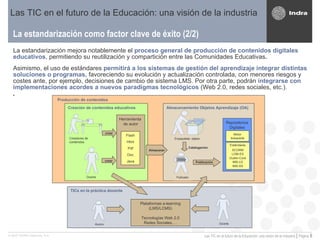 La estandarización como factor clave de éxito (2/2) Las TIC en el futuro de la Educación: una visión de la industria La estandarización mejora notablemente el   proceso general de producción de contenidos digitales   educativos , permitiendo su reutilización y compartición entre las Comunidades Educativas . Asimismo, el uso de estándares  permitirá a los sistemas de gestión del aprendizaje integrar distintas soluciones o programas,  favoreciendo su evolución y actualización controlada, con menores riesgos y costes ante, por ejemplo, decisiones de cambio de sistema LMS. Por otra parte, podrán  integrarse con implementaciones acordes a nuevos paradigmas tecnológicos  (Web 2.0, redes sociales, etc.).  TICs en la práctica docente Creación de contenidos educativos Herramienta  de autor Flash Html Pdf Doc Java Almacenamiento Objetos Aprendizaje (OA) Repositorios Digitales Motor búsqueda Estándares SCORM LOM-ES Dublin-Core IMS-LD IMS-SS Catalogación Publicación Almacenar Plataformas e-learning (LMS/LCMS) Tecnologías Web 2.0 Redes Sociales,… Creadores de contenidos Docente Empaquetado  objetos  Alumno Docente Publicador crear crear Producción de contenidos 