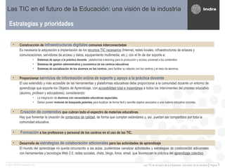 Estrategias y prioridades Las TIC en el futuro de la Educación: una visión de la industria Construcción de  infraestructuras digitales  comunes interconectadas  Es necesaria la adquisición e implantación de los  recursos TIC necesarios  (Internet, redes locales, infraestructuras de enlaces y comunicaciones, servidores de acceso y datos, equipamiento multimedia, etc.), con el fin de dar soporte a:  Sistemas de apoyo a la práctica docente :  plataformas e-learning para la producción y acceso universal a los contenidos Sistemas de gestión administrativa y económica de los centros educativos Sistemas de socialización de los alumnos en los centros , para facilitar su relación con los centros y el resto de alumnos. Proporcionar  servicios de información   online   de soporte y apoyo a la práctica docente   El uso extendido y más accesible de las herramientas y plataformas educativas debe proporcionar a la comunidad docente un entorno de aprendizaje que soporte los Objetos de Aprendizaje, con  accesibilidad total e instantánea  a todos los intervinientes del proceso educativo (alumno, profesor y educadores), considerando: La integración de  alumnos con necesidades educativas especiales.  Deben poseer  motores de búsqueda potentes  para localizar de forma fácil y sencilla objetos asociados a una materia educativa concreta. Creación de contenidos  que cubran todo el espectro de materias educativas   Hay que fomentar la creación de  contenidos de calidad , de forma que cumplan estándares y, así, puedan ser compartidos por toda la comunidad educativa.  Formación  a los profesores y personal de los centros en el uso de las TIC.   Desarrollo de  estrategias de colaboración adicionales  para las actividades de aprendizaje   El mundo del aprendizaje no queda circunscrito a las aulas, pudiéndose canalizar actividades y estrategias de colaboración adicionales con herramientas y tecnología Web 2.0, redes sociales, chats, blogs, foros, email, que favorezcan la práctica del  aprendizaje colectivo . 