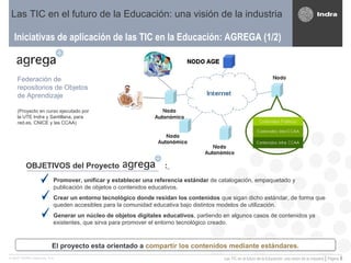 Iniciativas de aplicación de las TIC en la Educación: AGREGA (1/2) Las TIC en el futuro de la Educación: una visión de la industria Federación de repositorios de Objetos de Aprendizaje (Proyecto en curso ejecutado por la UTE Indra y Santillana, para red.es, CNICE y las CCAA) OBJETIVOS del Proyecto  :   Promover, unificar y establecer una referencia estándar  de catalogación, empaquetado y publicación de objetos o contenidos educativos. Crear un entorno tecnológico donde residan los contenidos  que sigan dicho estándar, de forma que queden accesibles para la comunidad educativa bajo distintos modelos de utilización. Generar un núcleo de objetos digitales educativos , partiendo en algunos casos de contenidos ya existentes, que sirva para promover el entorno tecnológico creado. El proyecto esta orientado a  compartir los contenidos mediante estándares. 