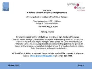 The Juice
                      A monthly series of thought-sparking breakfasts

                     at Synergy Centre, Institute of Technology Tallaght

                              Tuesday Mornings, 8.30 – 10.00am
                                 Coffee & Croissants Served
                                   Tues 19th May, 8.30am

                                       Raising Finance

         Investor Perspective: Drew O’Sullivan, Investment Mgr, 4th Level Ventures
    Drew is a former Manager of the Genesis Enterprise Platform Programme in Cork and has
          worked in Nova UCD as Project Manager. Drew joined 4th Level Ventures in 2007
         Where he works with technology based businesses with high potential for growth on
       finance and fundraising, new product introduction and IP protection, business models,
                            team development and export market entry.

   *All breakfast briefings are free of charge but places should be reserved in advance.
                Contact Onray.brainard@ittdublin.ie or call 01-404 2083.




19 May 2009                                                                         Slide: 1
 