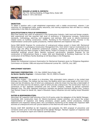 RESUME of JAIME N. ESPIRITU
               Flat 732, Salmiya Building, Al Rigga Deira, Dubai UAE
               Mobile # +971-259-0310




OBJECTIVE:
To obtain a position with a well established organization with a stable environment, wherein I can
maximize my management skills, quality assurance, and training experience that will lead to a lasting
relationship in the field of construction.

QUALIFICATIONS & FIELD OF EXPERIENCE:
More than twenty two years of experience in the Construction Industry, both local and foreign projects.
Well experienced and has acquired high level of proficiency in Engineering concepts, construction
standards, methodology, planning, and budgetary cost estimate. Well verse on electro-mechanical
related works on building construction, (HVAC, Plumbing & Fire Protection works). Familiar in the
implementation construction quality procedures, method statement and inspection test plan.

Senior E&M QA/QC Engineer for construction of underground railway project in Dubai UAE. Mechanical
Works Engineer in a prestigious Construction Management firm, from which I had an involvement to its
various high rise office & residential condominium projects, commercial complex and renovation of
existing BSP-Security Plant Complex in Metro Manila. Project In-Charge on various high-end two-storey
residential buildings around Metro Manila’s exclusive sub-divisions. Assistant Engineer for the
construction of Petrochemical Plants in Jubail, KSA and Sheetmetal & Plumbing Supervisor for the
construction of US Military Facility Buildings at US Naval Base in the Philippines.

ELIGIBILITY:
Passed the Professional Licensure Examination for Mechanical Engineers given by Philippines Regulation
Commission on October 1986 and acquired Professional License No.: 034730, July 1987.


EMPLOYMENT HISTORY:

OBAYASHI CORPORATION – P.O. Box 182845 Deira Dubai, UAE
As Senior Quality Engineer – Inclusive Date: Feb 23, 2008 to Present

PROJECT INVOLVED:
Dubai Metro Project - The project is a driverless, fully automated metro network in the United Arab
Emirates city of Dubai. The railway has two lines, the Redline which has a total length of 52.1km [32.5-
mile] and has 29 stations, four of which are underground, while the Green line has also a total length of
22.5km [14-mile] and has 20 stations, eight of which are also underground. The Construction Team is a
consortium of four Japanese companies and one Turkish company, headed by general contractor
Obayashi Corp. The other Japanese consortium members are general contractor Kajima Corp, Turkey's
Yapi Merkezi Insaat Ve Sanati AS, Japan's Mitsubishi Heavy Industries Ltd and trading house Mitsubishi
Corp.

DUTIES & RESPONSIBILITIES:
Administer QC inspection staff activities of the E & M works under the delegation of the QA/QC Manager.
Coordinate with construction team for Electro-mechanical related activities and ensure the proper
implementation of inspection and testing procedure, project quality control procedures, method
statement and inspection testing plans; thru surveillance monitoring of the related site inspection E&M
activities at underground and over ground stations of the Red line and Green line Phase.

Review draft NCR identified by QC Inspectors and evaluates the NCR proposal of preventive and
corrective action prior to the final approval of the QA/QC Manager. Maintain registers of inspection test
report, non-compliance report and material submittal status.




Jaime N. Espiritu                                                                              Page 1
 