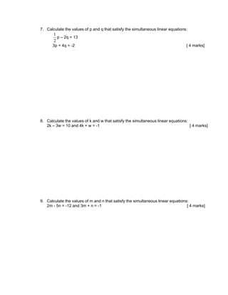 7. Calculate the values of p and q that satisfy the simultaneous linear equations:
       1
         p – 2q = 13
       2
      3p + 4q = -2                                                               [ 4 marks]




8. Calculate the values of k and w that satisfy the simultaneous linear equations:
   2k – 3w = 10 and 4k + w = -1                                                    [ 4 marks]




9. Calculate the values of m and n that satisfy the simultaneous linear equations:
   2m - 5n = -12 and 3m + n = -1                                                 [ 4 marks]
 