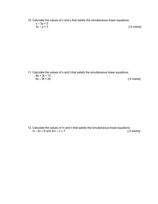 10. Calculate the values of x and y that satisfy the simultaneous linear equations:
      x – 3y = 5
      3x – y = 3                                                                  [ 4 marks]




11. Calculate the values of s and t that satisfy the simultaneous linear equations:
      8s + 3t = 12
      6s – 9t = 24                                                                [ 4 marks]




12. Calculate the values of m and n that satisfy the simultaneous linear equations:
    m - 3n = 6 and 2m – n = 7                                                    [ 4 marks]
 