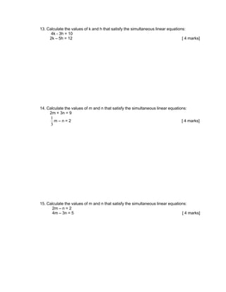 13. Calculate the values of k and h that satisfy the simultaneous linear equations:
      4k - 3h = 10
     2k – 5h = 12                                                                [ 4 marks]




14. Calculate the values of m and n that satisfy the simultaneous linear equations:
     2m + 3n = 9
      1
        m–n=2                                                                   [ 4 marks]
      3




15. Calculate the values of m and n that satisfy the simultaneous linear equations:
       2m – n = 2
       4m – 3n = 5                                                              [ 4 marks]
 