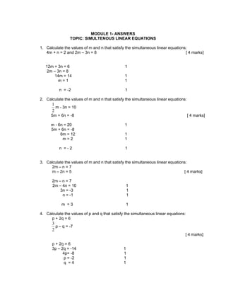 MODULE 1- ANSWERS
                TOPIC: SIMULTENOUS LINEAR EQUATIONS

1. Calculate the values of m and n that satisfy the simultaneous linear equations:
   4m + n = 2 and 2m – 3n = 8                                                    [ 4 marks]


   12m + 3n = 6                                1
    2m – 3n = 8
       14m = 14                                1
         m=1                                   1

          n = -2                               1

2. Calculate the values of m and n that satisfy the simultaneous linear equations:
      1
        m - 3n = 10
      2
      5m + 6n = -8                                                                   [ 4 marks]

      m - 6n = 20                              1
      5m + 6n = -8
           6m = 12                             1
            m=2                                1

          n =-2                                1


3. Calculate the values of m and n that satisfy the simultaneous linear equations:
      2m – n = 7
      m – 2n = 5                                                                [ 4 marks]

      2m – n = 7
      2m – 4n = 10                              1
          3n = -3                               1
           n = -1                               1

            m =3                                1

4. Calculate the values of p and q that satisfy the simultaneous linear equations:
      p + 2q = 6
      3
        p – q = -7
      2
                                                                                 [ 4 marks]

      p + 2q = 6
      3p – 2q = -14                            1
            4p= -8                             1
             p = -2                            1
             q =4                              1
 