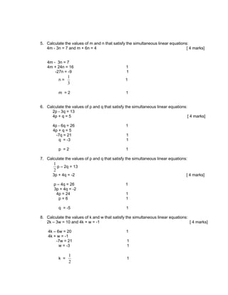 5. Calculate the values of m and n that satisfy the simultaneous linear equations:
   4m - 3n = 7 and m + 6n = 4                                                    [ 4 marks]


   4m - 3n = 7
   4m + 24n = 16                                1
       -27n = -9                                1
                1
          n=                                    1
                3

          m =2                                  1


6. Calculate the values of p and q that satisfy the simultaneous linear equations:
      2p - 3q = 13
      4p + q = 5                                                                   [ 4 marks]

      4p - 6q = 26                              1
      4p + q = 5
        -7q = 21                                1
         q = -3                                 1

          p =2                                  1

7. Calculate the values of p and q that satisfy the simultaneous linear equations:
       1
         p – 2q = 13
       2
      3p + 4q = -2                                                                [ 4 marks]

       p – 4q = 26                              1
       3p + 4q = -2
        4p = 24                                 1
          p=6                                   1

          q = -5                                1

8. Calculate the values of k and w that satisfy the simultaneous linear equations:
   2k – 3w = 10 and 4k + w = -1                                                    [ 4 marks]

    4k – 6w = 20                                1
    4k + w = -1
        -7w = 21                                1
          w = -3                                1

                1
          k =                                   1
                2
 