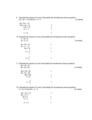 9. Calculate the values of m and n that satisfy the simultaneous linear equations:
   2m - 5n = -12 and 3m + n = -1                                                 [ 4 marks]

    2m - 5n = -12
    15m + 5n = -5                               1
         17m = 17                               1
          m = -1                                1

          n =2                                  1

10. Calculate the values of x and y that satisfy the simultaneous linear equations:
      x – 3y = 5
      3x – y = 3                                                                  [ 4 marks]

      3x – 9y = 15                              1
      3x – y = 3
          -8y = 12                             1
                  3
            y=-                                 1
                  2

                 1
            x=                                  1
                 2

11. Calculate the values of s and t that satisfy the simultaneous linear equations:
      8s + 3t = 12
      6s – 9t = 24                                                                [ 4 marks]

      24s + 9t = 36                             1
      6s – 9t = 24
           30s = 60                             1
              s=2                               1

                     4
              t=-                               1
                     3

12. Calculate the values of m and n that satisfy the simultaneous linear equations:
    m - 3n = 6 and 2m – n = 7                                                    [ 4 marks]

      2m - 6n = 12                              1
      2m - n = 7
       -5n = 5                                  1
         n = -1                                 1

          m =3                                 1
 
