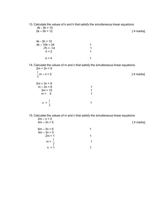 13. Calculate the values of k and h that satisfy the simultaneous linear equations:
      4k - 3h = 10
     2k – 5h = 12                                                                [ 4 marks]


     4k - 3h = 10
     4k – 10h = 24                             1
           -7h = -14                           1
             h=2                               1

            k=4                                1

14. Calculate the values of m and n that satisfy the simultaneous linear equations:
     2m + 3n = 9
      1
        m–n=2                                                                   [ 4 marks]
      3

     2m + 3n = 9
      m – 3n = 6                                1
        3m = 15                                 1
        m= 5                                    1

                1
          n =                                   1
                3


15. Calculate the values of m and n that satisfy the simultaneous linear equations:
       2m – n = 2
       4m – 3n = 5                                                              [ 4 marks]

       6m – 3n = 6                             1
       4m – 3n = 5
            2m = 1                             1
                    1
             m=                                 1
                    2
              n =1                             1
 