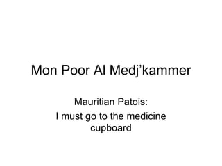 Mon Poor Al Medj’kammer Mauritian Patois: I must go to the medicine cupboard 