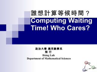 誰想計算等候時間？ Computing Waiting Time! Who Cares? 政治大學 應用數學系 陸 行  Hsing Luh  Department of Mathematical Sciences 