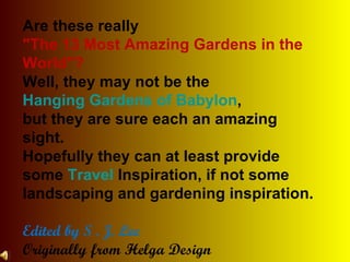 Are these really  &quot;The 13 Most Amazing Gardens in the World&quot;?  Well, they may not be the  Hanging Gardens of Babylon ,  but they are sure each an amazing sight.  Hopefully they can at least provide some  Travel  Inspiration, if not some landscaping and gardening inspiration. Edited by S . J. Lee Originally from Helga Design  and  ForbesTreveler.com 