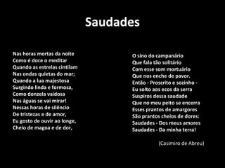 Saudades
O sino do campanário
Que fala tão solitário
Com esse som mortuário
Que nos enche de pavor.
Então - Proscrito e sozinho -
Eu solto aos ecos da serra
Suspiros dessa saudade
Que no meu peito se encerra
Esses prantos de amargores
São prantos cheios de dores:
Saudades - Dos meus amores
Saudades - Da minha terra!
Nas horas mortas da noite
Como é doce o meditar
Quando as estrelas cintilam
Nas ondas quietas do mar;
Quando a lua majestosa
Surgindo linda e formosa,
Como donzela vaidosa
Nas águas se vai mirar!
Nessas horas de silêncio
De tristezas e de amor,
Eu gosto de ouvir ao longe,
Cheio de magoa e de dor,
(Casimiro de Abreu)
 