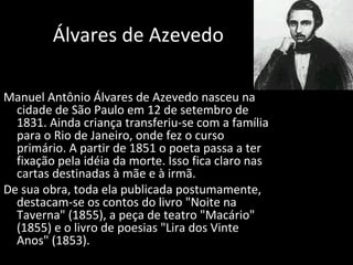 Álvares de Azevedo
Manuel Antônio Álvares de Azevedo nasceu na
cidade de São Paulo em 12 de setembro de
1831. Ainda criança transferiu-se com a família
para o Rio de Janeiro, onde fez o curso
primário. A partir de 1851 o poeta passa a ter
fixação pela idéia da morte. Isso fica claro nas
cartas destinadas à mãe e à irmã.
De sua obra, toda ela publicada postumamente,
destacam-se os contos do livro "Noite na
Taverna" (1855), a peça de teatro "Macário"
(1855) e o livro de poesias "Lira dos Vinte
Anos" (1853).
 