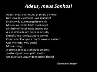 Adeus, meus Sonhos!
Adeus, meus sonhos, eu pranteio e morro!
Não levo da existência uma saudade!
E tanta vida que meu peito enchia
Morreu na minha triste mocidade!
Misérrimo! Votei meus pobres dias
À sina doida de um amor sem fruto,
E minh'alma na treva agora dorme
Como um olhar que a morte envolve em luto.
Que me resta, meu Deus?
Morra comigo
A estrela de meus cândidos amores,
Já não vejo no meu peito morto
Um punhado sequer de murchas flores!
Álvares de Azevedo
 