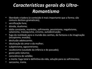 Características gerais do Ultra-
Romantismo
• liberdade criadora (o conteúdo é mais importante que a forma; são
comuns deslizes gramaticais);
• versificação livre;
• dúvida, dualismo;
• tédio constante, morbidez, sofrimento, pessimismo, negativismo,
satanismo, masoquismo, cinismo, autodestruição;
• fuga da realidade para o mundo dos sonhos, da fantasia e da imaginação
(escapismo, evasão);
• desilusão adolescente;
• idealização do amor e da mulher;
• subjetivismo, egocentrismo;
• saudosismo (saudade da infância e do passado);
• gosto pelo noturno;
• consciência de solidão;
• a morte: fuga total e definitiva da vida, solução para os sofrimentos;
• sarcasmo, ironia.
 